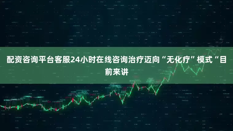 配资咨询平台客服24小时在线咨询治疗迈向“无化疗”模式“目前来讲