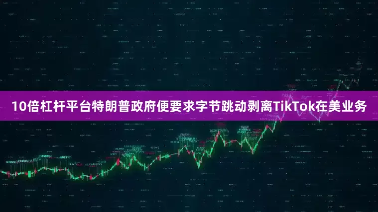 10倍杠杆平台特朗普政府便要求字节跳动剥离TikTok在美业务