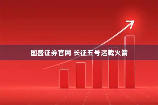 国盛证券官网 长征五号运载火箭