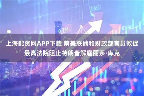上海配资网APP下载 前美联储和财政部官员敦促最高法院阻止特朗普解雇丽莎·库克