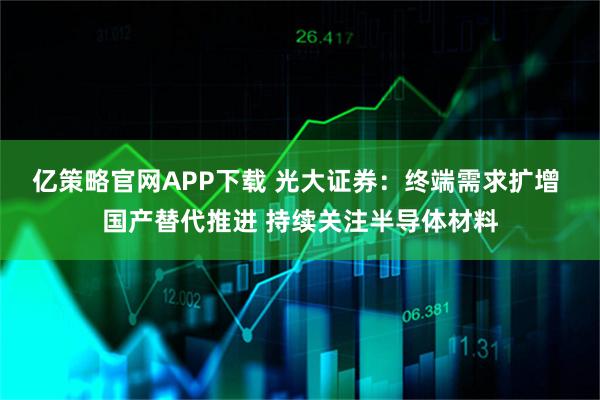 亿策略官网APP下载 光大证券：终端需求扩增 国产替代推进 持续关注半导体材料