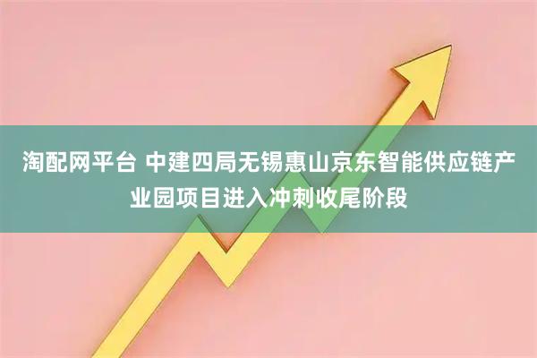 淘配网平台 中建四局无锡惠山京东智能供应链产业园项目进入冲刺收尾阶段