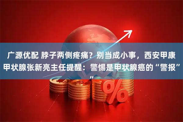 广源优配 脖子两侧疼痛？别当成小事，西安甲康甲状腺张新亮主任提醒：警惕是甲状腺癌的“警报”
