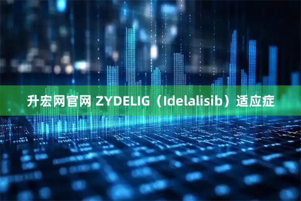升宏网官网 ZYDELIG（Idelalisib）适应症