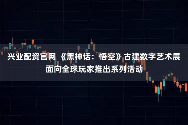 兴业配资官网 《黑神话：悟空》古建数字艺术展面向全球玩家推出系列活动