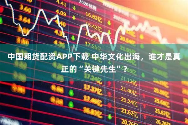 中国期货配资APP下载 中华文化出海，谁才是真正的“关键先生”？