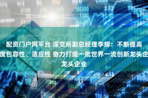 配资门户网平台 深交所副总经理李辉：不断提高制度包容性、适应性 奋力打造一批世界一流创新龙头企业