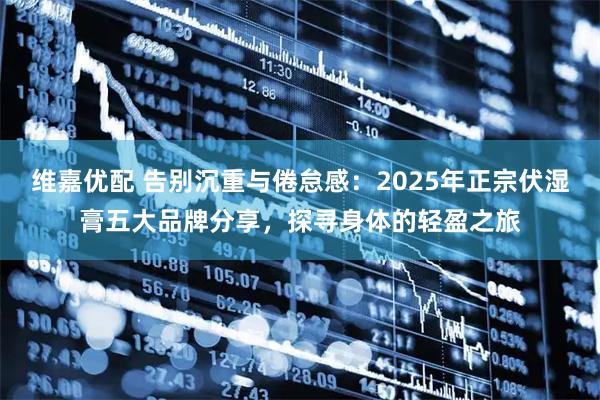 维嘉优配 告别沉重与倦怠感：2025年正宗伏湿膏五大品牌分享，探寻身体的轻盈之旅