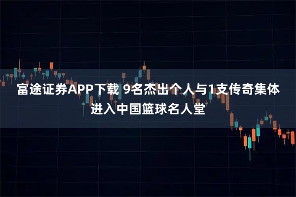 富途证券APP下载 9名杰出个人与1支传奇集体进入中国篮球名人堂