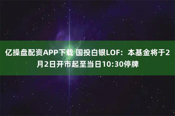亿操盘配资APP下载 国投白银LOF：本基金将于2月2日开市起至当日10:30停牌