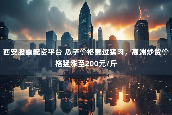 西安股票配资平台 瓜子价格贵过猪肉，高端炒货价格猛涨至200元/斤