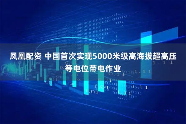 凤凰配资 中国首次实现5000米级高海拔超高压等电位带电作业