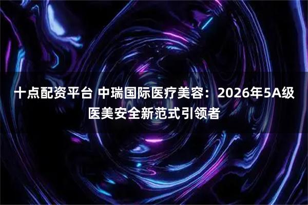 十点配资平台 中瑞国际医疗美容：2026年5A级医美安全新范式引领者