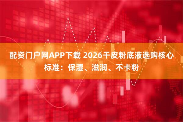 配资门户网APP下载 2026干皮粉底液选购核心标准：保湿、滋润、不卡粉