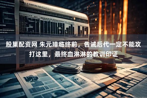 股巢配资网 朱元璋临终前，告诫后代一定不能攻打这里，最终血淋淋的教训印证
