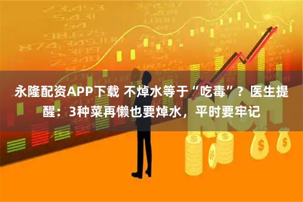永隆配资APP下载 不焯水等于“吃毒”？医生提醒：3种菜再懒也要焯水，平时要牢记