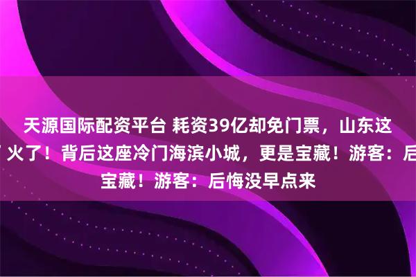 天源国际配资平台 耗资39亿却免门票，山东这座“假古城”火了！背后这座冷门海滨小城，更是宝藏！游客：后悔没早点来