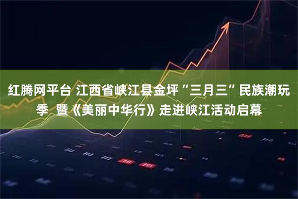 红腾网平台 江西省峡江县金坪“三月三”民族潮玩季  暨《美丽中华行》走进峡江活动启幕