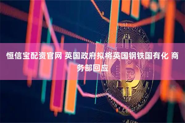 恒信宝配资官网 英国政府拟将英国钢铁国有化 商务部回应