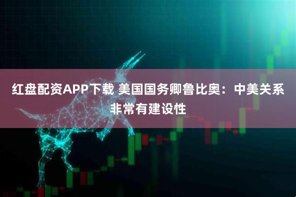 红盘配资APP下载 美国国务卿鲁比奥：中美关系非常有建设性