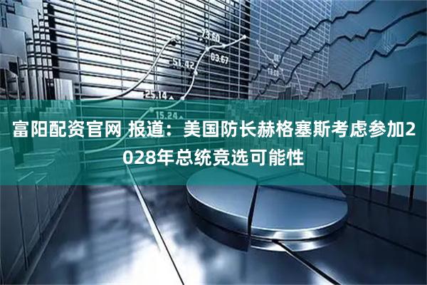 富阳配资官网 报道：美国防长赫格塞斯考虑参加2028年总统竞选可能性
