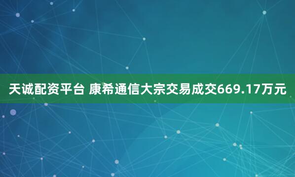 天诚配资平台 康希通信大宗交易成交669.17万元