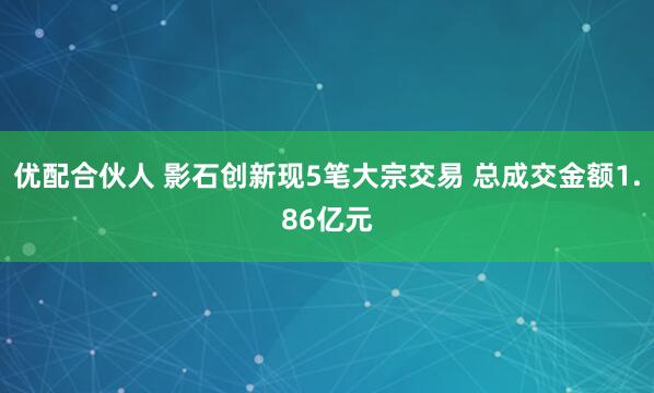 优配合伙人 影石创新现5笔大宗交易 总成交金额1.86亿元