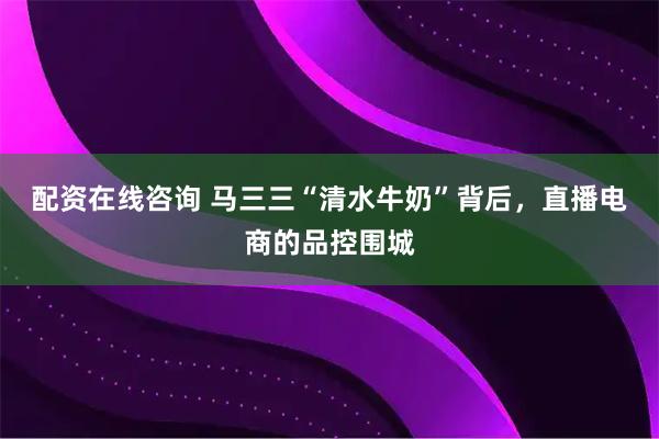 配资在线咨询 马三三“清水牛奶”背后,直播电商的品控围城